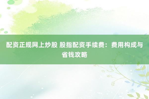 配资正规网上炒股 股指配资手续费：费用构成与省钱攻略