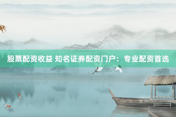 股票配资收益 知名证券配资门户：专业配资首选