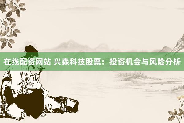 在线配资网站 兴森科技股票：投资机会与风险分析