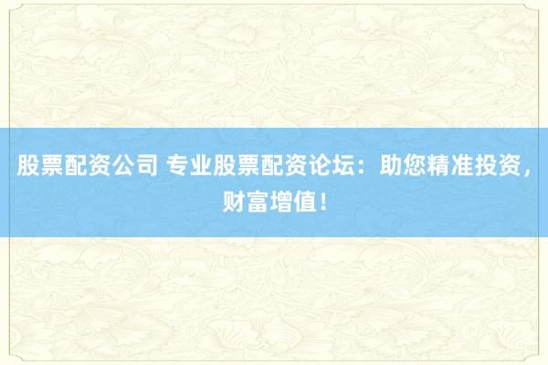 股票配资公司 专业股票配资论坛：助您精准投资，财富增值！