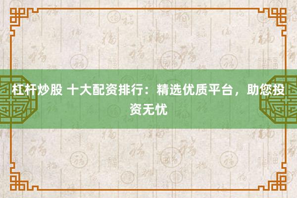 杠杆炒股 十大配资排行：精选优质平台，助您投资无忧