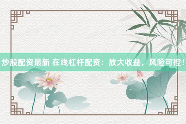 炒股配资最新 在线杠杆配资:放大收益,风险可控!