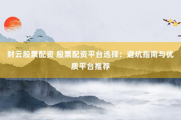财云股票配资 股票配资平台选择：避坑指南与优质平台推荐