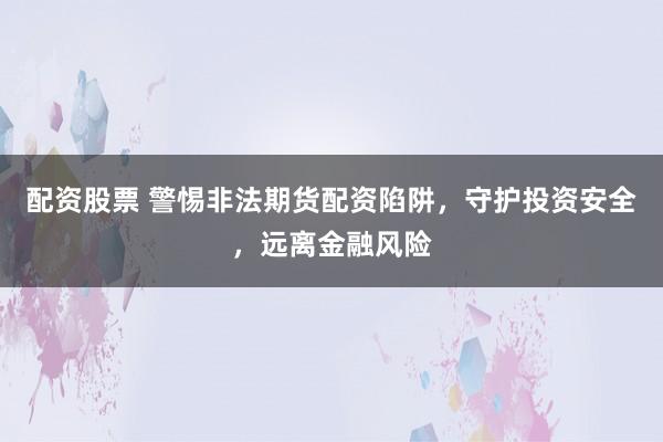 配资股票 警惕非法期货配资陷阱，守护投资安全，远离金融风险