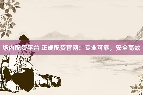 场内配资平台 正规配资官网：专业可靠，安全高效