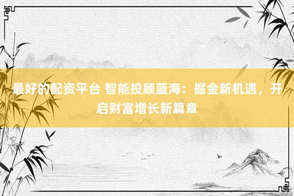 最好的配资平台 智能投顾蓝海：掘金新机遇，开启财富增长新篇章