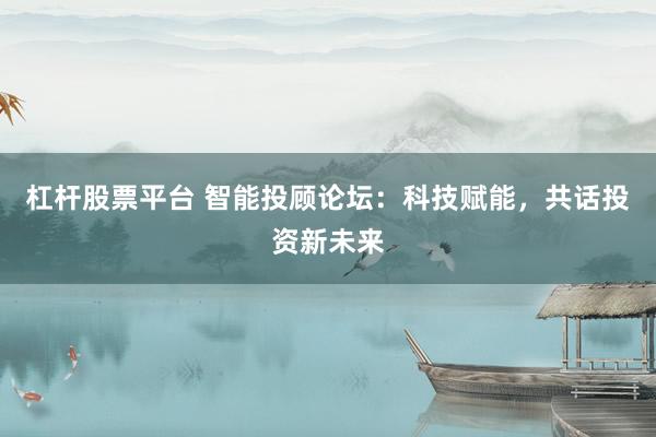 杠杆股票平台 智能投顾论坛：科技赋能，共话投资新未来