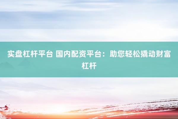 实盘杠杆平台 国内配资平台：助您轻松撬动财富杠杆