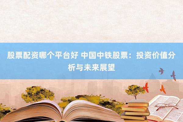 股票配资哪个平台好 中国中铁股票：投资价值分析与未来展望