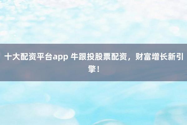 十大配资平台app 牛跟投股票配资,财富增长新引擎!