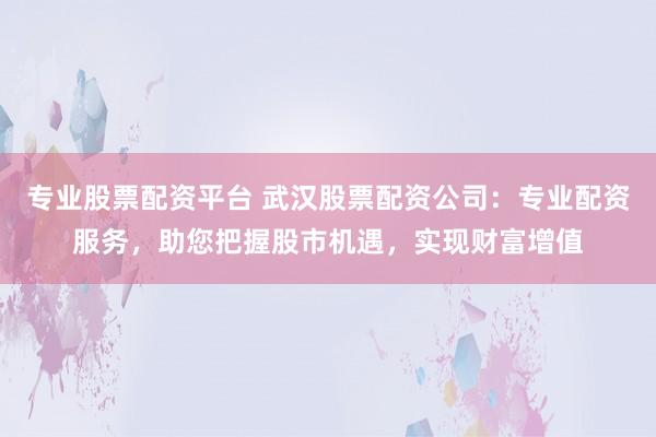 专业股票配资平台 武汉股票配资公司：专业配资服务，助您把握股市机遇，实现财富增值