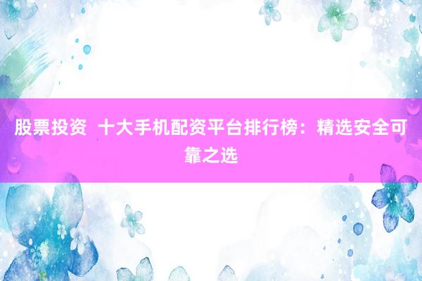 股票投资  十大手机配资平台排行榜：精选安全可靠之选