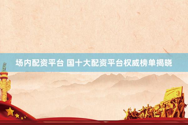 场内配资平台 国十大配资平台权威榜单揭晓