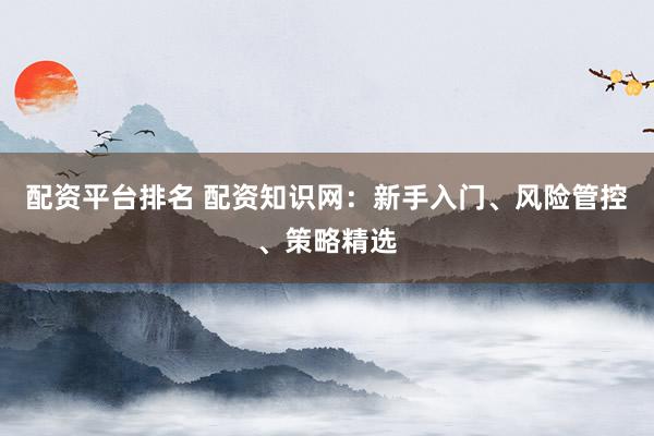 配资平台排名 配资知识网：新手入门、风险管控、策略精选
