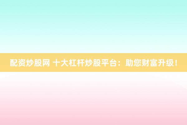 配资炒股网 十大杠杆炒股平台:助您财富升级!