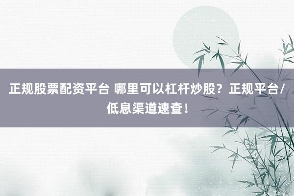 正规股票配资平台 哪里可以杠杆炒股？正规平台/低息渠道速查！