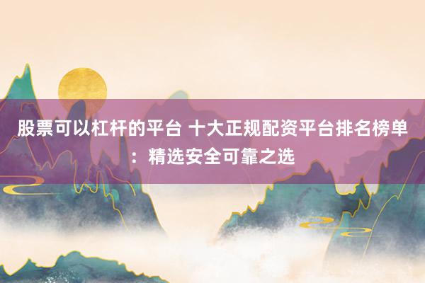 股票可以杠杆的平台 十大正规配资平台排名榜单：精选安全可靠之选