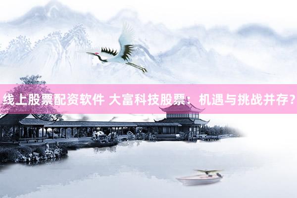 线上股票配资软件 大富科技股票：机遇与挑战并存？