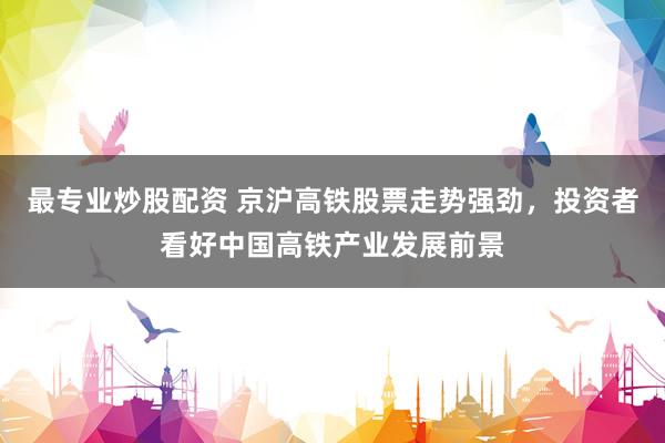 最专业炒股配资 京沪高铁股票走势强劲，投资者看好中国高铁产业发展前景