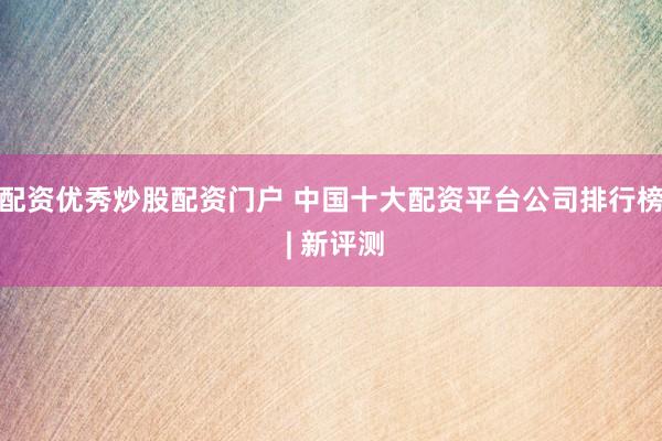 配资优秀炒股配资门户 中国十大配资平台公司排行榜 | 新评测