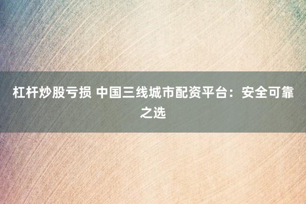 杠杆炒股亏损 中国三线城市配资平台：安全可靠之选
