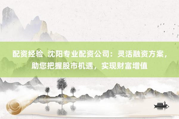 配资经验  沈阳专业配资公司：灵活融资方案，助您把握股市机遇，实现财富增值