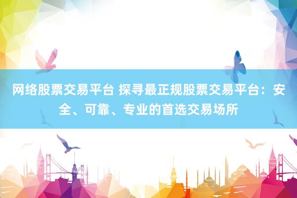 网络股票交易平台 探寻最正规股票交易平台：安全、可靠、专业的首选交易场所