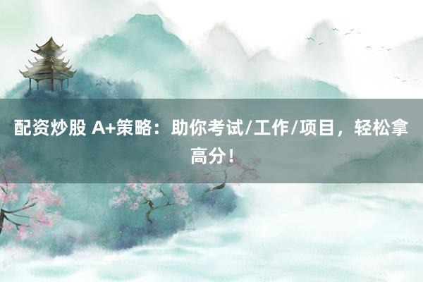配资炒股 A+策略：助你考试/工作/项目，轻松拿高分！