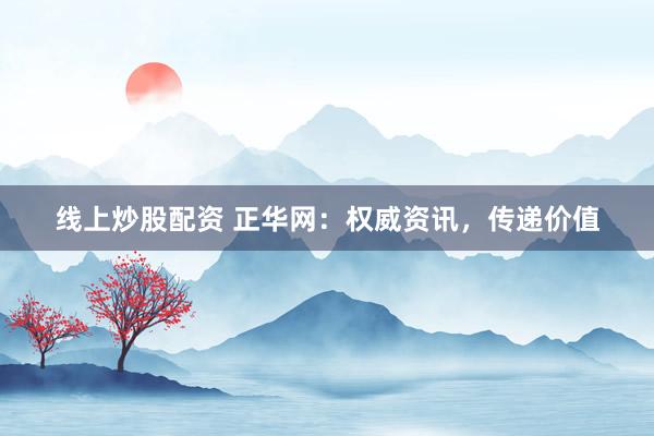 线上炒股配资 正华网：权威资讯，传递价值