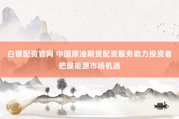 白银配资官网 中国原油期货配资服务助力投资者把握能源市场机遇