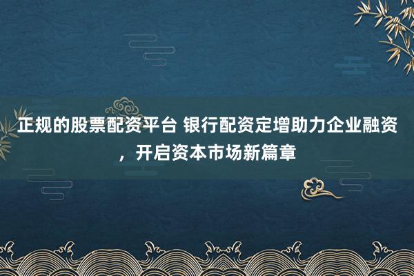 正规的股票配资平台 银行配资定增助力企业融资，开启资本市场新篇章