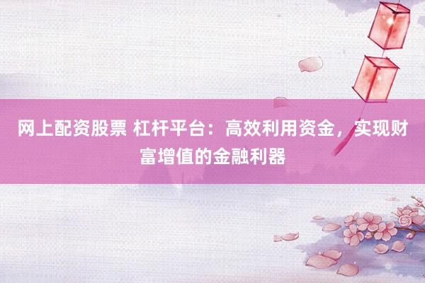 网上配资股票 杠杆平台：高效利用资金，实现财富增值的金融利器