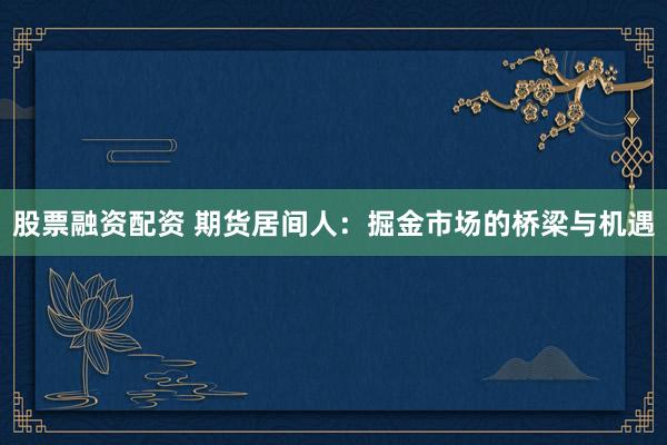 股票融资配资 期货居间人：掘金市场的桥梁与机遇