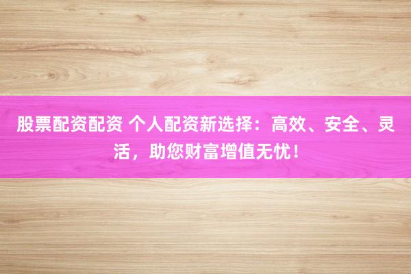 股票配资配资 个人配资新选择：高效、安全、灵活，助您财富增值无忧！