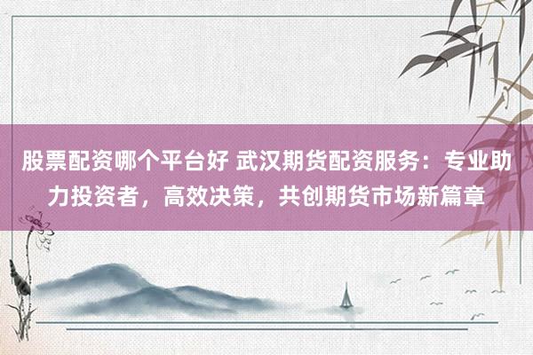 股票配资哪个平台好 武汉期货配资服务：专业助力投资者，高效决策，共创期货市场新篇章