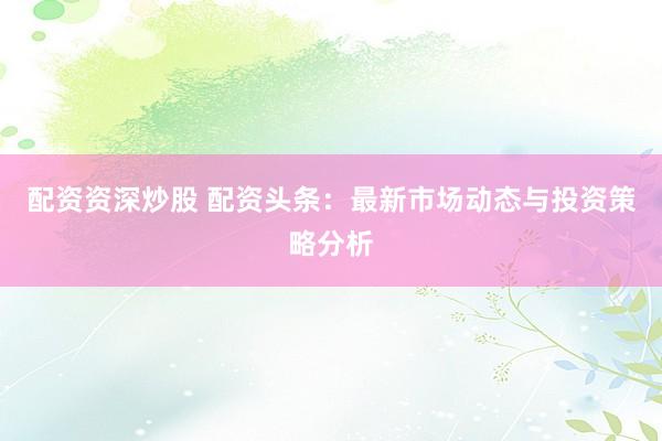 配资资深炒股 配资头条：最新市场动态与投资策略分析
