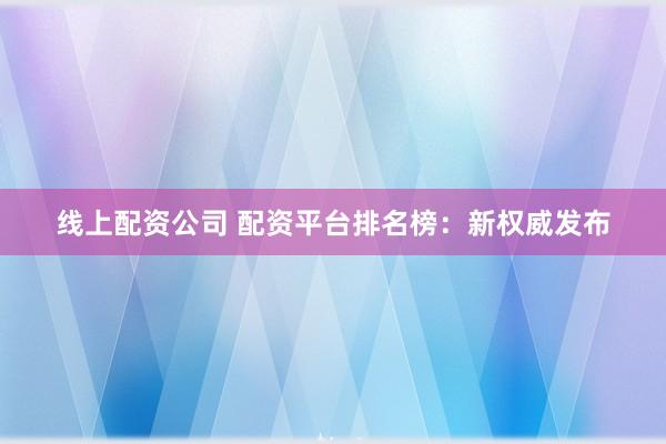 线上配资公司 配资平台排名榜：新权威发布