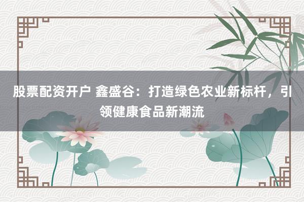 股票配资开户 鑫盛谷：打造绿色农业新标杆，引领健康食品新潮流