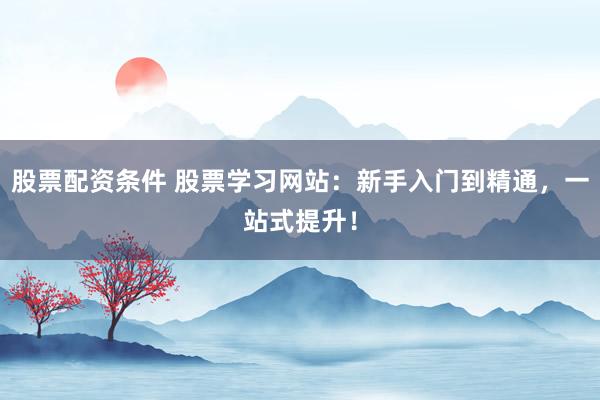 股票配资条件 股票学习网站：新手入门到精通，一站式提升！
