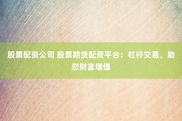股票配资公司 股票期货配资平台：杠杆交易，助您财富增值
