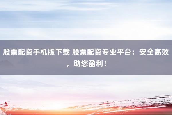 股票配资手机版下载 股票配资专业平台:安全高效,助您盈利!