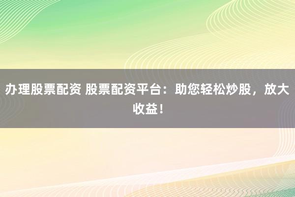 办理股票配资 股票配资平台：助您轻松炒股，放大收益！