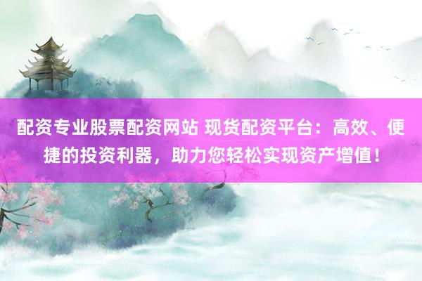 配资专业股票配资网站 现货配资平台：高效、便捷的投资利器，助力您轻松实现资产增值！