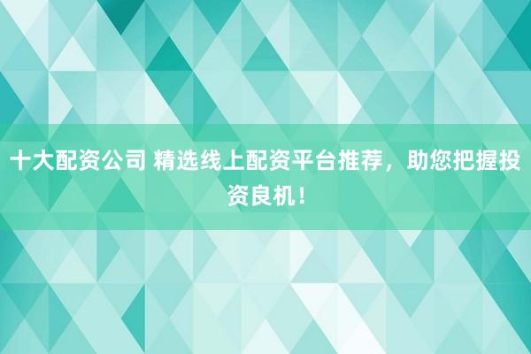 十大配资公司 精选线上配资平台推荐，助您把握投资良机！