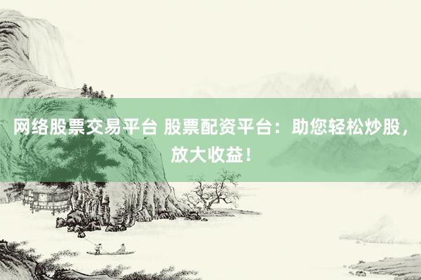 网络股票交易平台 股票配资平台：助您轻松炒股，放大收益！