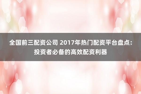 全国前三配资公司 2017年热门配资平台盘点：投资者必备的高效配资利器