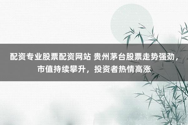 配资专业股票配资网站 贵州茅台股票走势强劲，市值持续攀升，投资者热情高涨