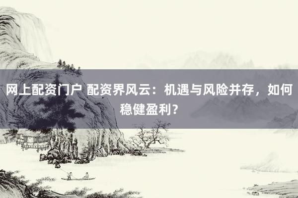 网上配资门户 配资界风云：机遇与风险并存，如何稳健盈利？