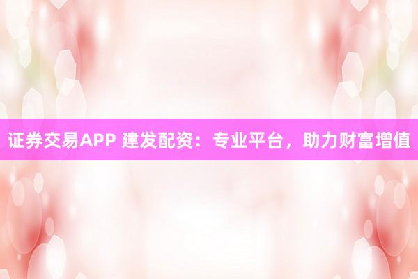 证券交易APP 建发配资：专业平台，助力财富增值
