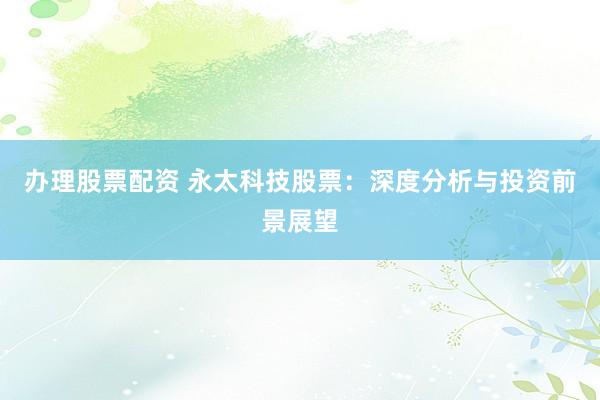 办理股票配资 永太科技股票：深度分析与投资前景展望